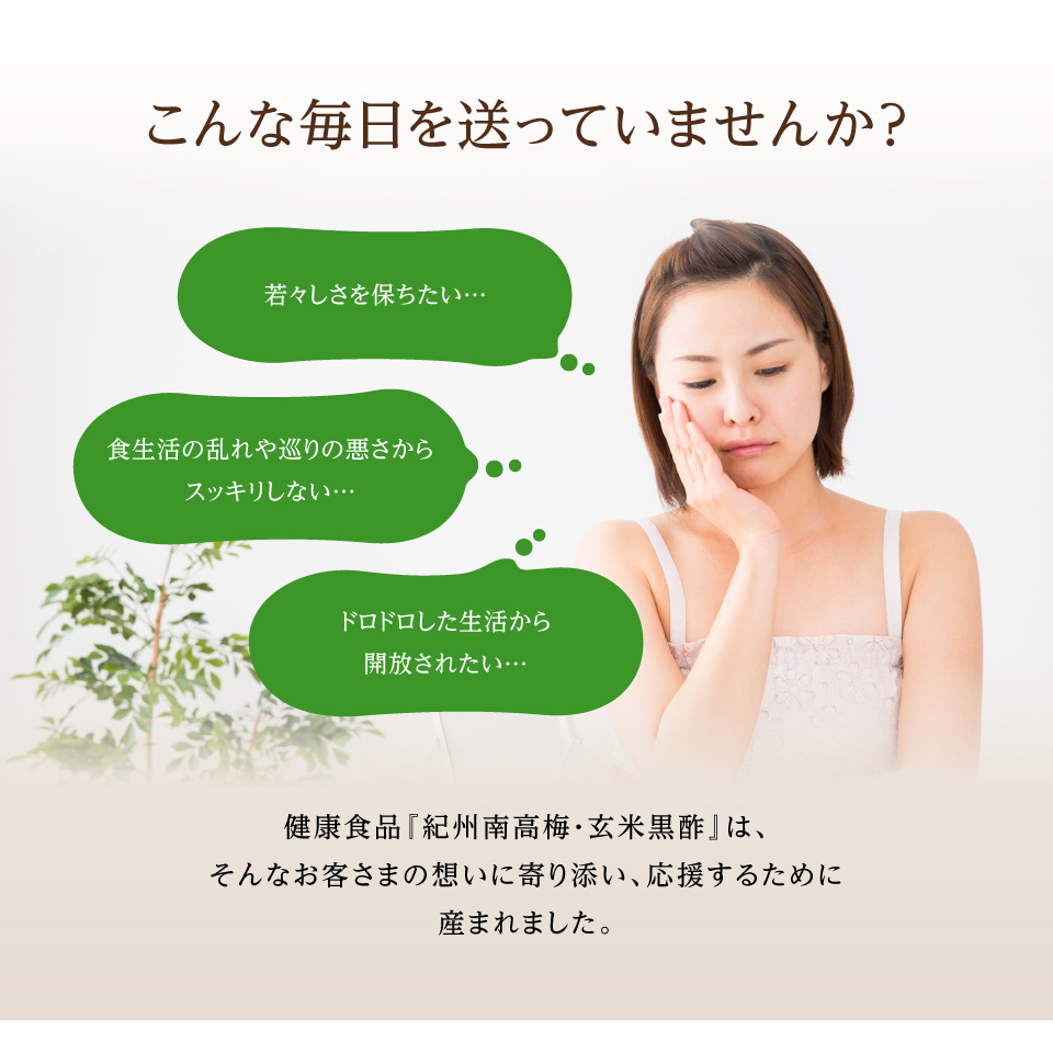 こんな毎日を送っていませんか？ 若々しさを保ちたい… 食生活の乱れや巡りの悪さからスッキリしない… ドロドロした生活から開放されたい… 健康食品『紀州南高梅・玄米黒酢』は、 そんなお客さまの想いに寄り添い、応援するために 産まれました。