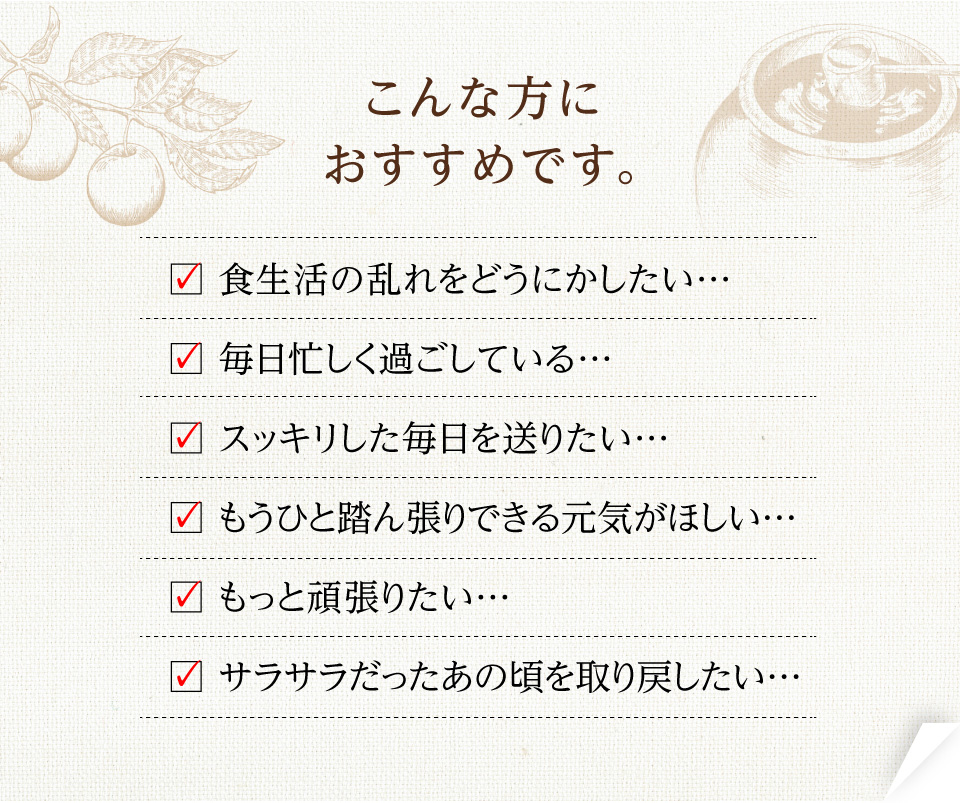 ・食生活の乱れをどうにかしたい… ・毎日忙しく過ごしている… ・スッキリした毎日を送りたい… ・もうひと踏ん張りできる元気がほしい… ・もっと頑張りたい… ・サラサラだったあの頃を取り戻したい…